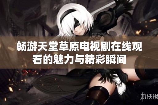 畅游天堂草原电视剧在线观看的魅力与精彩瞬间