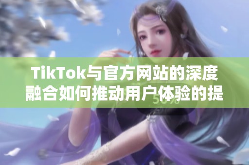 TikTok与官方网站的深度融合如何推动用户体验的提升与发展