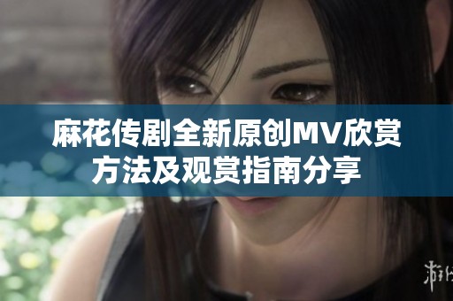 麻花传剧全新原创MV欣赏方法及观赏指南分享