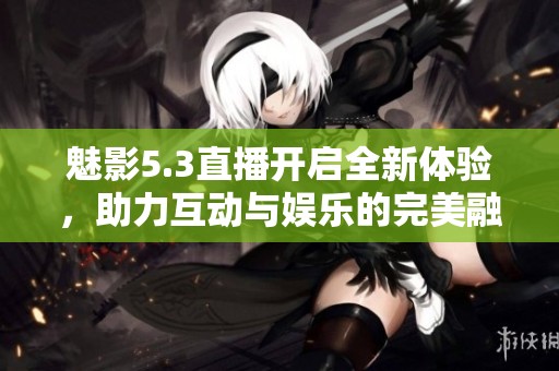 魅影5.3直播开启全新体验，助力互动与娱乐的完美融合