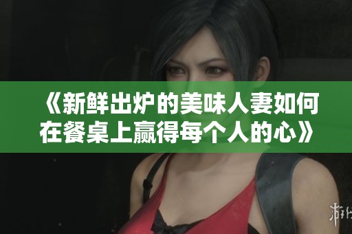 《新鲜出炉的美味人妻如何在餐桌上赢得每个人的心》