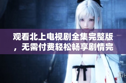 观看北上电视剧全集完整版，无需付费轻松畅享剧情完整版