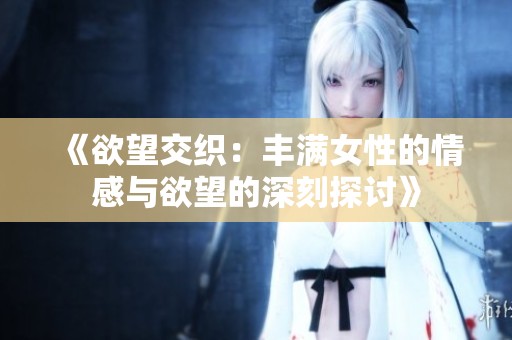 《欲望交织：丰满女性的情感与欲望的深刻探讨》