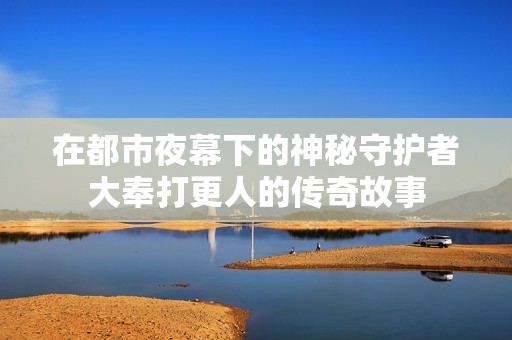在都市夜幕下的神秘守护者大奉打更人的传奇故事