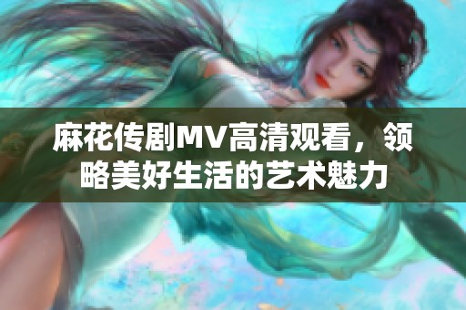 麻花传剧MV高清观看，领略美好生活的艺术魅力