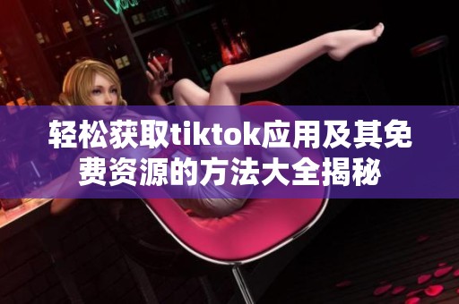 轻松获取tiktok应用及其免费资源的方法大全揭秘