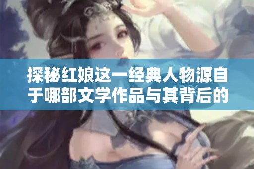 探秘红娘这一经典人物源自于哪部文学作品与其背后的故事