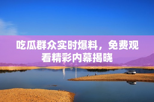 吃瓜群众实时爆料，免费观看精彩内幕揭晓