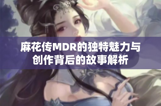 麻花传MDR的独特魅力与创作背后的故事解析