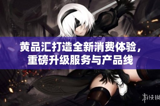 黄品汇打造全新消费体验，重磅升级服务与产品线