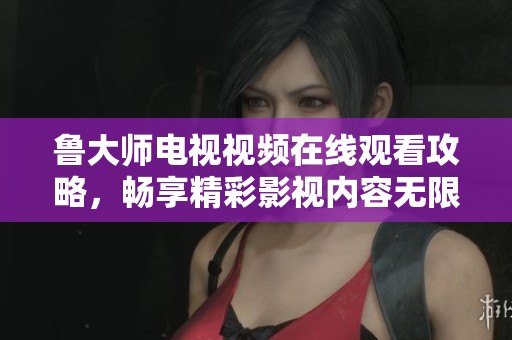 鲁大师电视视频在线观看攻略，畅享精彩影视内容无限制