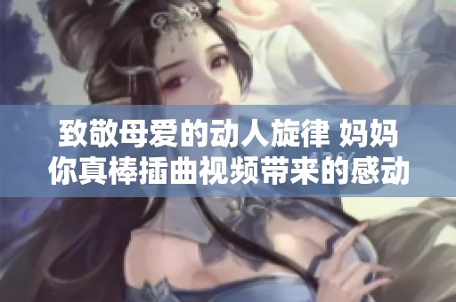 致敬母爱的动人旋律 妈妈你真棒插曲视频带来的感动与共鸣