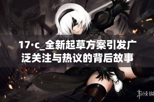 17·c_全新起草方案引发广泛关注与热议的背后故事