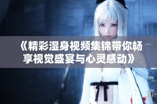 《精彩湿身视频集锦带你畅享视觉盛宴与心灵感动》