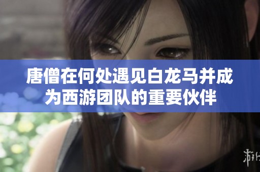 唐僧在何处遇见白龙马并成为西游团队的重要伙伴