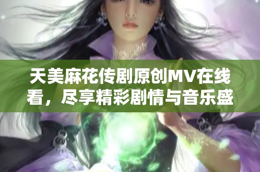 天美麻花传剧原创MV在线看，尽享精彩剧情与音乐盛宴