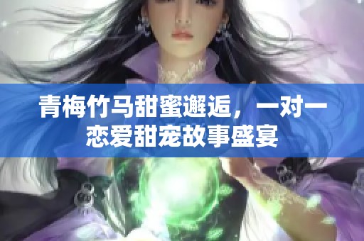 青梅竹马甜蜜邂逅，一对一恋爱甜宠故事盛宴