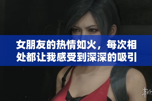 女朋友的热情如火，每次相处都让我感受到深深的吸引与共鸣
