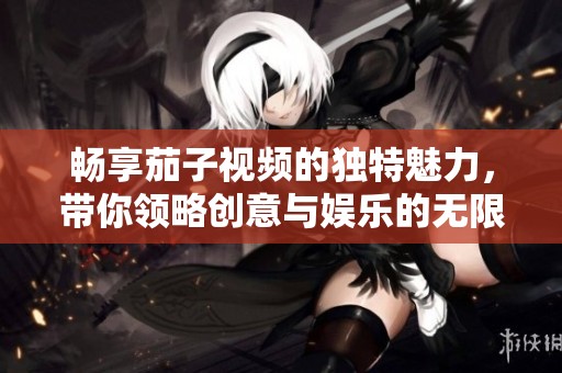 畅享茄子视频的独特魅力，带你领略创意与娱乐的无限可能