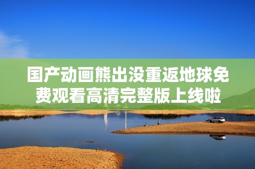 国产动画熊出没重返地球免费观看高清完整版上线啦