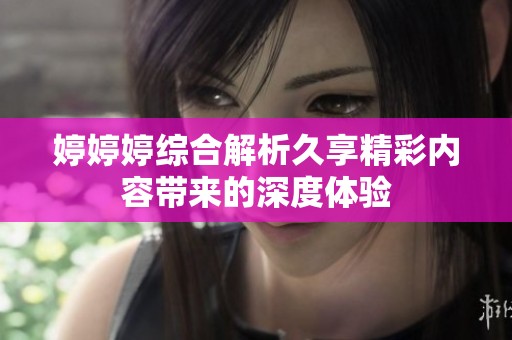 婷婷婷综合解析久享精彩内容带来的深度体验