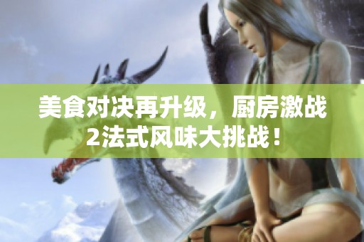 美食对决再升级，厨房激战2法式风味大挑战！
