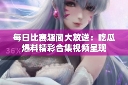 每日比赛趣闻大放送：吃瓜爆料精彩合集视频呈现