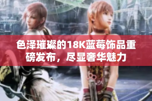 色泽璀璨的18K蓝莓饰品重磅发布，尽显奢华魅力