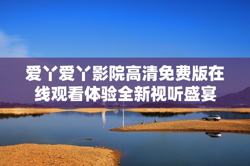 爱丫爱丫影院高清免费版在线观看体验全新视听盛宴