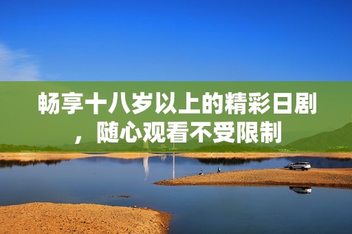 畅享十八岁以上的精彩日剧，随心观看不受限制