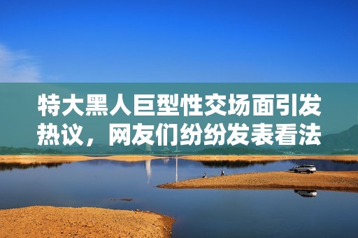 特大黑人巨型性交场面引发热议，网友们纷纷发表看法和反应