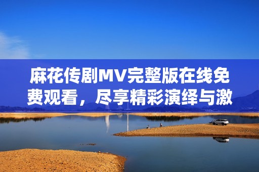 麻花传剧MV完整版在线免费观看，尽享精彩演绎与激情瞬间