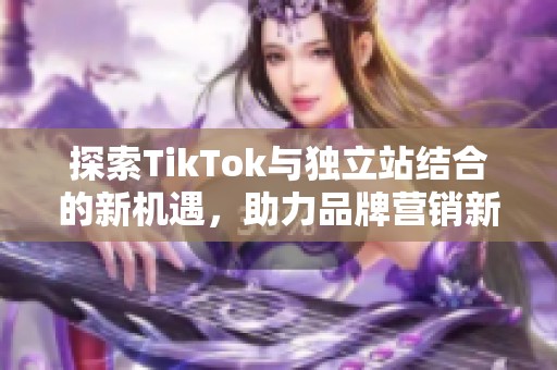 探索TikTok与独立站结合的新机遇，助力品牌营销新风潮