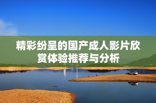 精彩纷呈的国产成人影片欣赏体验推荐与分析