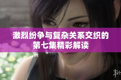 激烈纷争与复杂关系交织的第七集精彩解读