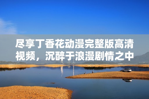 尽享丁香花动漫完整版高清视频，沉醉于浪漫剧情之中