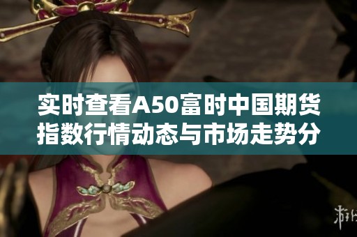 实时查看A50富时中国期货指数行情动态与市场走势分析