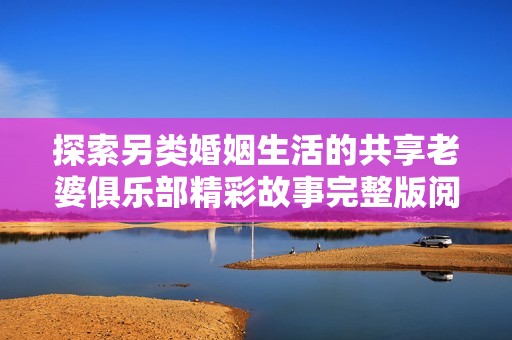 探索另类婚姻生活的共享老婆俱乐部精彩故事完整版阅读