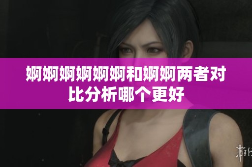 婀婀婀婀婀婀和婀婀两者对比分析哪个更好