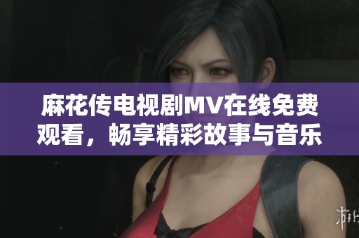 麻花传电视剧MV在线免费观看，畅享精彩故事与音乐魅力