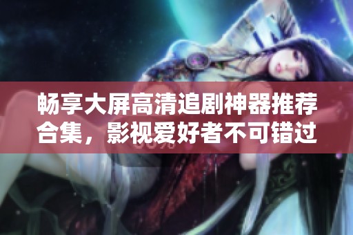 畅享大屏高清追剧神器推荐合集，影视爱好者不可错过