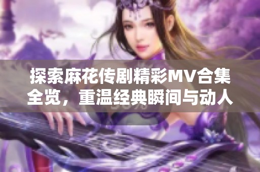 探索麻花传剧精彩MV合集全览，重温经典瞬间与动人曲调