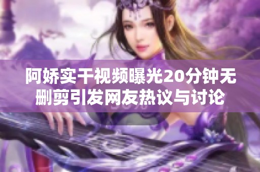 阿娇实干视频曝光20分钟无删剪引发网友热议与讨论