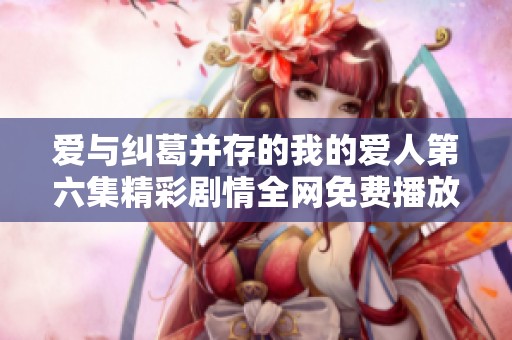 爱与纠葛并存的我的爱人第六集精彩剧情全网免费播放入口分享