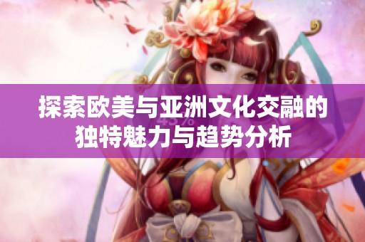 探索欧美与亚洲文化交融的独特魅力与趋势分析