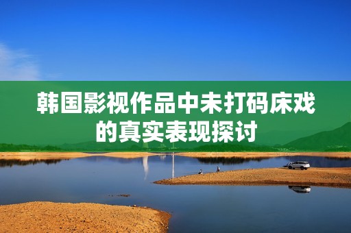 韩国影视作品中未打码床戏的真实表现探讨
