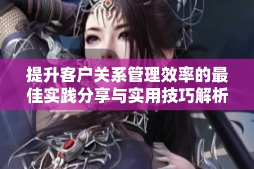 提升客户关系管理效率的最佳实践分享与实用技巧解析
