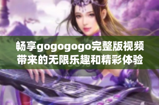畅享gogogogo完整版视频带来的无限乐趣和精彩体验