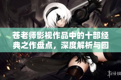 苍老师影视作品中的十部经典之作盘点，深度解析与回顾