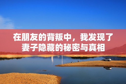 在朋友的背叛中，我发现了妻子隐藏的秘密与真相